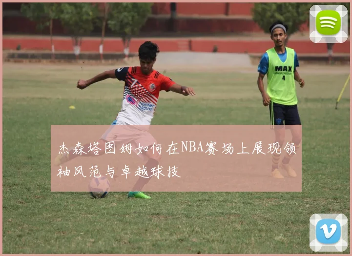 杰森塔图姆如何在NBA赛场上展现领袖风范与卓越球技